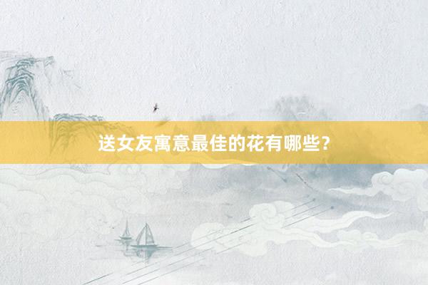 送女友寓意最佳的花有哪些?